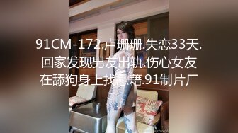 91CM-172.卢珊珊.失恋33天.回家发现男友出轨.伤心女友在舔狗身上找慰藉.91制片厂