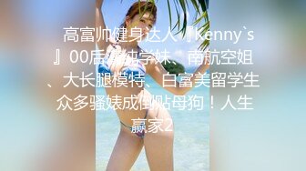 ✿高富帅健身达人『Kenny`s』00后清纯学妹、南航空姐、大长腿模特、白富美留学生 众多骚婊成倒贴母狗！人生赢家2