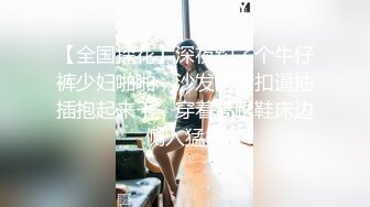 【全国探花】深夜约了个牛仔裤少妇啪啪，沙发调情扣逼抽插抱起来干，穿着高跟鞋床边侧入猛操