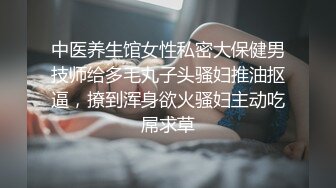 中医养生馆女性私密大保健男技师给多毛丸子头骚妇推油抠逼，撩到浑身欲火骚妇主动吃屌求草