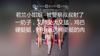 若兰小姐姐 -被警察叔叔射了一奶子，又帅又大又猛，鸡巴硬挺挺，好中意这样坚挺的肉棒！