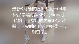 最新3月硬核媚黑！大一04年极品崇黑讨黑BBC【Fiona】私拍，这次玩的更狠3P大老黑，这尖叫的呻吟声好像一步到胃了1