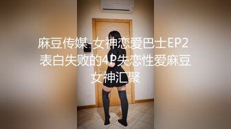 麻豆传媒-女神恋爱巴士EP2 表白失败的4P失恋性爱麻豆女神汇聚