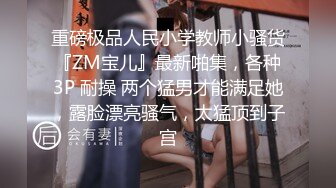 重磅极品人民小学教师小骚货『ZM宝儿』最新啪集，各种3P 耐操 两个猛男才能满足她，露脸漂亮骚气，太猛顶到子宫