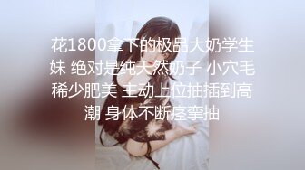 花1800拿下的极品大奶学生妹 绝对是纯天然奶子 小穴毛稀少肥美 主动上位抽插到高潮 身体不断痉挛抽