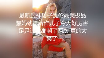  最新封神母子乱伦最美极品骚妈劲爆新作儿子今天好厉害 足足让我高潮了两次 真的太爽了