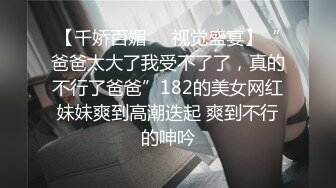 【千娇百媚❤️视觉盛宴】“爸爸太大了我受不了了，真的不行了爸爸”182的美女网红妹妹爽到高潮迭起 爽到不行的呻吟