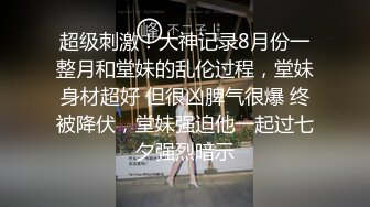 超级刺激！大神记录8月份一整月和堂妹的乱伦过程，堂妹身材超好 但很凶脾气很爆 终被降伏，堂妹强迫他一起过七夕强烈暗示