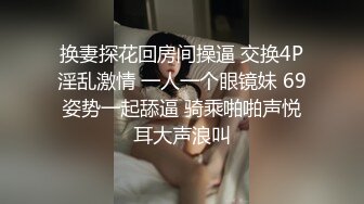 换妻探花回房间操逼 交换4P淫乱激情 一人一个眼镜妹 69姿势一起舔逼 骑乘啪啪声悦耳大声浪叫