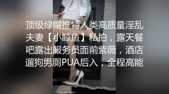 顶级绿帽推特人类高质量淫乱夫妻【小鲸鱼】私拍，露天餐吧露出服务员面前紫薇，酒店遛狗男厕PUA后入，全程高能