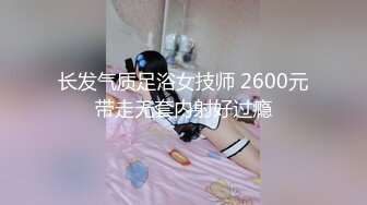 长发气质足浴女技师 2600元带走无套内射好过瘾