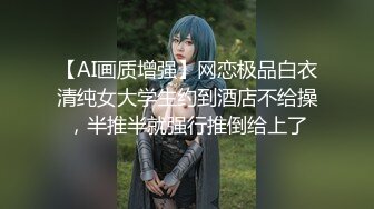 【AI画质增强】网恋极品白衣清纯女大学生约到酒店不给操，半推半就强行推倒给上了