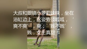 大叔和眼镜小萝莉妹妹，坐在浴缸边上，这姿势顶呱呱，‘爽不爽’，爽，‘贱不贱’，贱，女主真甜！