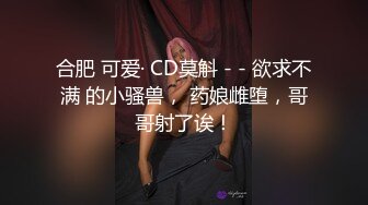 合肥 可爱· CD莫斛 - - 欲求不满 的小骚兽， 药娘雌堕，哥哥射了诶！