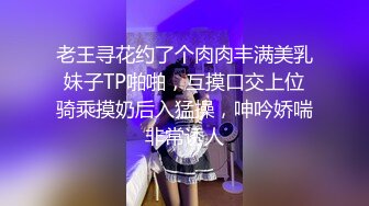 老王寻花约了个肉肉丰满美乳妹子TP啪啪，互摸口交上位骑乘摸奶后入猛操，呻吟娇喘非常诱人