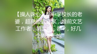 【操人诛心】某中学校长的老婆，超高颜值良家，婚前文艺工作者，第二炮，群P，好几个男人干她