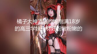 橘子大神酒店约炮刚满18岁的高三学妹身材好粉嫩粉嫩的