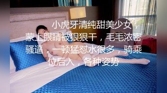 ❤️❤️小虎牙清纯甜美少女，蒙上眼睛被狠狠干，毛毛浓密骚逼，一顿猛怼水很多，骑乘位后入，各种姿势