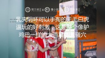 乳夹阴环可以手掏的无毛白虎逼玩的好刺激，这是整个像驴鸡巴一样的大道具插入骚穴