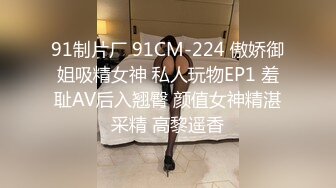 91制片厂 91CM-224 傲娇御姐吸精女神 私人玩物EP1 羞耻AV后入翘臀 颜值女神精湛采精 高黎遥香