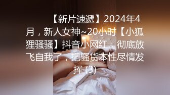 ♈♈♈【新片速遞】2024年4月，新人女神~20小时【小狐狸骚骚】抖音小网红，彻底放飞自我了，把骚货本性尽情发挥 (3)