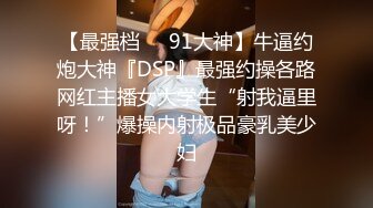 【最强档❤️91大神】牛逼约炮大神『DSP』最强约操各路网红主播女大学生“射我逼里呀！”爆操内射极品豪乳美少妇