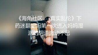 《海角社区❤️真实乱伦》下药迷翻妈妈第一次进入妈妈湿润的阴道激动不已