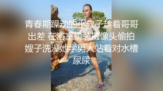 青春期躁动的小叔子趁着哥哥出差 在浴室偷装摄像头偷拍嫂子洗澡她学男人站着对水槽尿尿