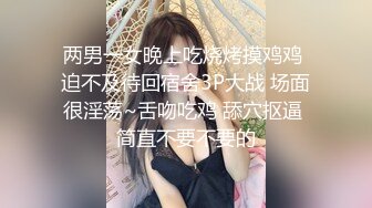 两男一女晚上吃烧烤摸鸡鸡 迫不及待回宿舍3P大战 场面很淫荡~舌吻吃鸡 舔穴抠逼 简直不要不要的