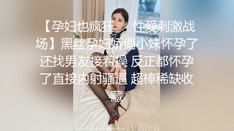 【孕妇也疯狂❤️性爱刺激战场】黑丝孕妇娇俏小妹怀孕了还找男友接着操 反正都怀孕了直接内射骚逼 超棒稀缺收藏