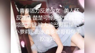 ✿青春活力反差少女✿美人胚反差婊 楚楚可怜美少女戴上项圈狗链 被大鸡巴哥哥操，小萝莉下面水真多被哥哥用手抠淫穴