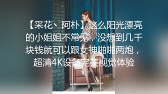 【采花丶阿朴】这么阳光漂亮的小姐姐不常见，没想到几千块钱就可以跟女神啪啪两炮，超清4K设备完美视觉体验