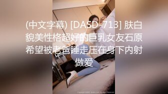 (中文字幕) [DASD-713] 肤白貌美性格超好的巨乳女友石原希望被老爸睡走压在身下内射做爱