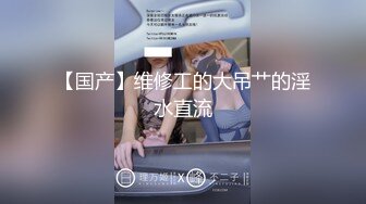 【国产】维修工的大吊艹的淫水直流