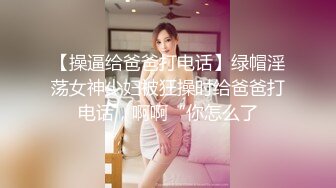 【操逼给爸爸打电话】绿帽淫荡女神少妇被狂操时给爸爸打电话，啊啊“你怎么了