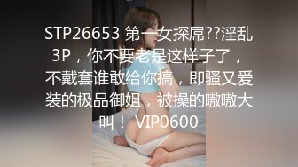 STP26653 第一女探屌??淫乱3P，你不要老是这样子了，不戴套谁敢给你搞，即骚又爱装的极品御姐，被操的嗷嗷大叫！ VIP0600