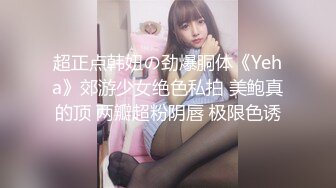 超正点韩妞の劲爆胴体《Yeha》郊游少女绝色私拍 美鲍真的顶 两瓣超粉阴唇 极限色诱