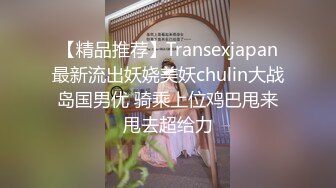 【精品推荐】Transexjapan最新流出妖娆美妖chulin大战岛国男优 骑乘上位鸡巴甩来甩去超给力