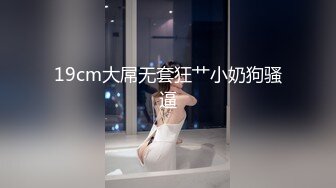 19cm大屌无套狂艹小奶狗骚逼