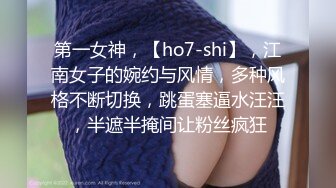 第一女神，【ho7-shi】，江南女子的婉约与风情，多种风格不断切换，跳蛋塞逼水汪汪，半遮半掩间让粉丝疯狂