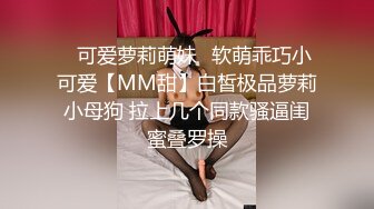 ✅可爱萝莉萌妹✅软萌乖巧小可爱【MM甜】白皙极品萝莉小母狗 拉上几个同款骚逼闺蜜叠罗操