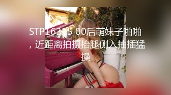 STP16315 00后萌妹子啪啪，近距离拍摄抬腿侧入抽插猛操