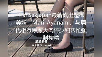 Transexjapan最新流出超御美妖『Mari-Ayanami』与男优相互摩擦大肉棒少妇帮忙强制榨精