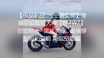 【极品航空❤️空姐女神】专操空姐推特大神『BMWZ』空姐制服⭐黑丝美腿⭐虐操穿制服的空姐 南航空姐篇