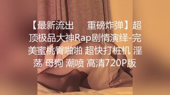 【最新流出❤️重磅炸弹】超顶极品大神Rap剧情演绎-完美蜜桃臀啪啪 超快打桩机 淫荡 母狗 潮喷 高清720P版