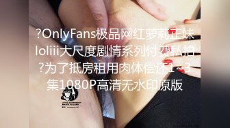 ?OnlyFans极品网红萝莉正妹loliii大尺度剧情系列付费私拍?为了抵房租用肉体偿还1~3集1080P高清无水印原版