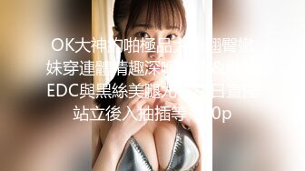 OK大神約啪極品大學翹臀嫩妹穿連體情趣深喉速插＆推特EDC與黑絲美腿尤物白日宣淫站立後入抽插等 720p