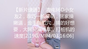 【新片速遞】❤清纯36D小女友2，乖巧一脸呆萌，居家操嫩逼，金手指扣穴，搞的好想要，大屌骑乘爆草，打桩机的速度[2.19G/MP4/03:16:06]