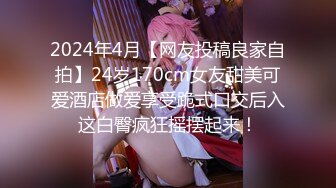 2024年4月【网友投稿良家自拍】24岁170cm女友甜美可爱酒店做爱享受跪式口交后入这白臀疯狂摇摆起来！