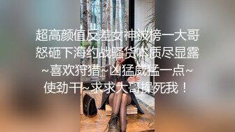 超高颜值反差女神被榜一大哥怒砸下海约战骚货本质尽显露~喜欢狩猎~凶猛威猛一点~使劲干~求求大哥操死我！